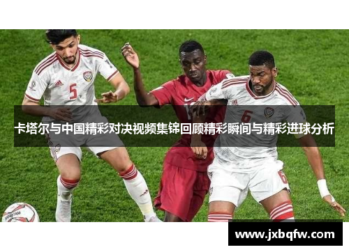 卡塔尔与中国精彩对决视频集锦回顾精彩瞬间与精彩进球分析